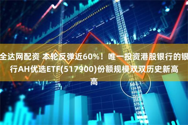 全达网配资 本轮反弹近60%！唯一投资港股银行的银行AH优选ETF(517900)份额规模双双历史新高