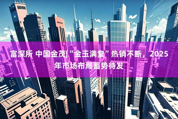 富深所 中国金茂|“金玉满堂”热销不断，2025年市场布局蓄势待发