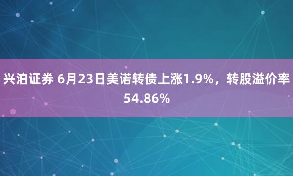 兴泊证券 6月23日美诺转债上涨1.9%，转股溢价率54.86%