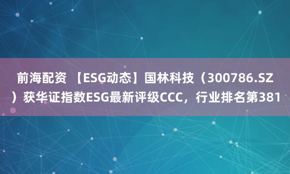 前海配资 【ESG动态】国林科技（300786.SZ）获华证指数ESG最新评级CCC，行业排名第381