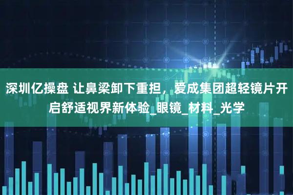 深圳亿操盘 让鼻梁卸下重担,爱成集团超轻镜片开启舒适视界新体验_眼镜_材料_光学