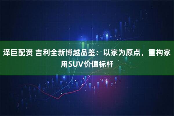 泽巨配资 吉利全新博越品鉴：以家为原点，重构家用SUV价值标杆