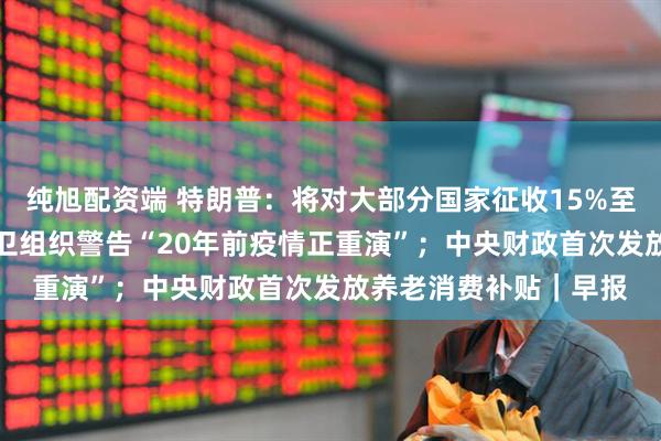 纯旭配资端 特朗普：将对大部分国家征收15%至50%的简单关税；世卫组织警告“20年前疫情正重演”；中央财政首次发放养老消费补贴｜早报