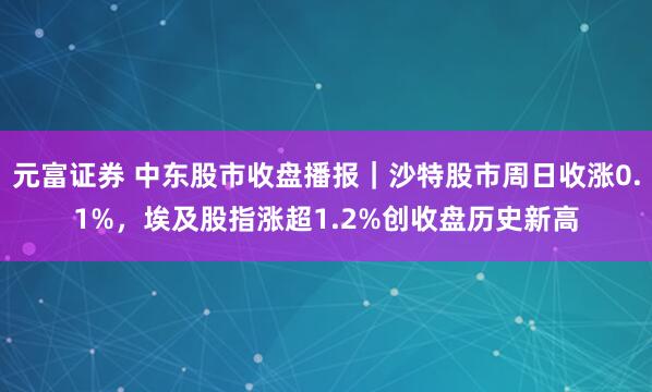 元富证券 中东股市收盘播报｜沙特股市周日收涨0.1%，埃及股指涨超1.2%创收盘历史新高