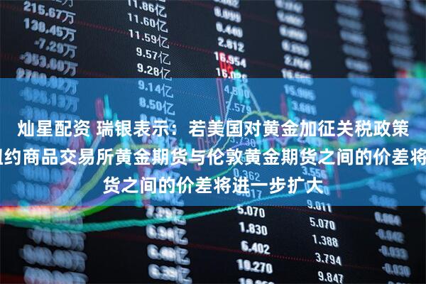 灿星配资 瑞银表示：若美国对黄金加征关税政策持续 预计纽约商品交易所黄金期货与伦敦黄金期货之间的价差将进一步扩大