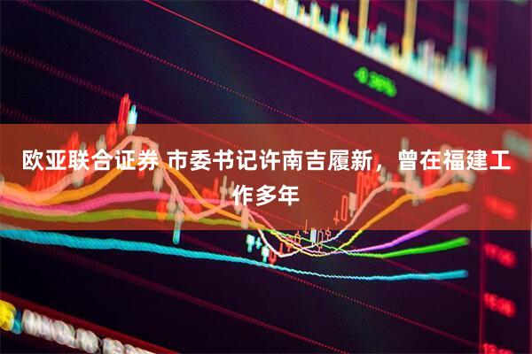 欧亚联合证券 市委书记许南吉履新，曾在福建工作多年