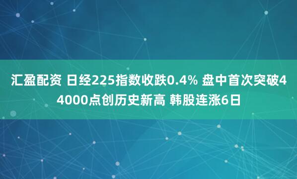 汇盈配资 日经225指数收跌0.4% 盘中首次突破44000点创历史新高 韩股连涨6日