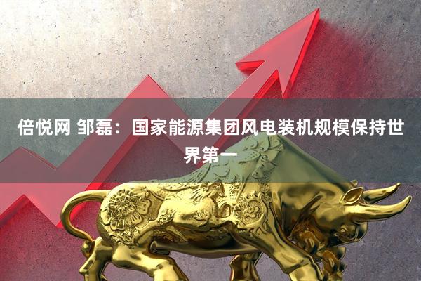 倍悦网 邹磊：国家能源集团风电装机规模保持世界第一