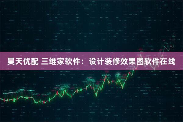 昊天优配 三维家软件：设计装修效果图软件在线