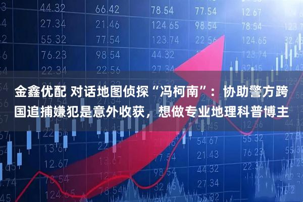 金鑫优配 对话地图侦探“冯柯南”：协助警方跨国追捕嫌犯是意外收获，想做专业地理科普博主