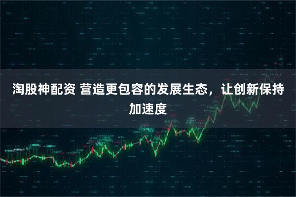 淘股神配资 营造更包容的发展生态，让创新保持加速度
