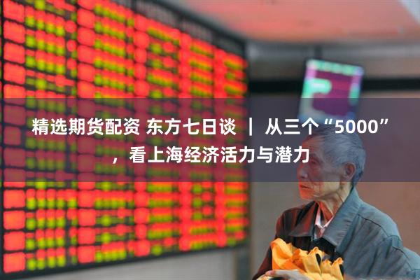 精选期货配资 东方七日谈 ｜ 从三个“5000”，看上海经济活力与潜力