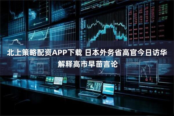 北上策略配资APP下载 日本外务省高官今日访华 解释高市早苗言论