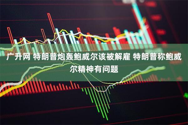 广升网 特朗普炮轰鲍威尔该被解雇 特朗普称鲍威尔精神有问题