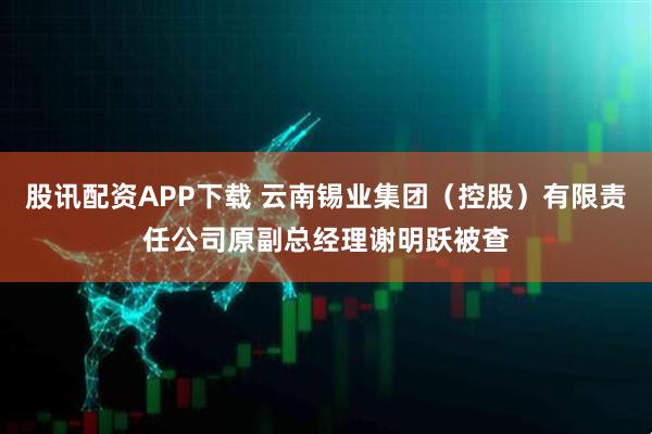 股讯配资APP下载 云南锡业集团（控股）有限责任公司原副总经理谢明跃被查