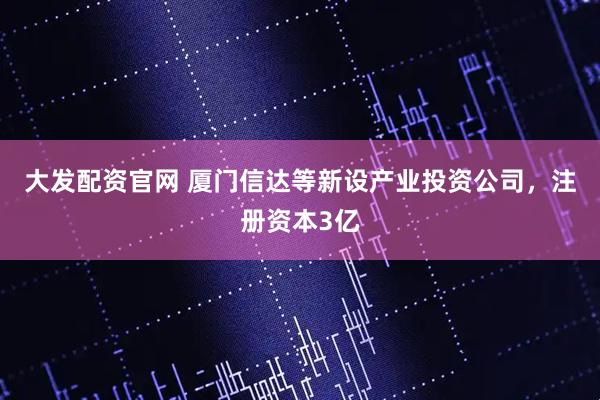 大发配资官网 厦门信达等新设产业投资公司，注册资本3亿
