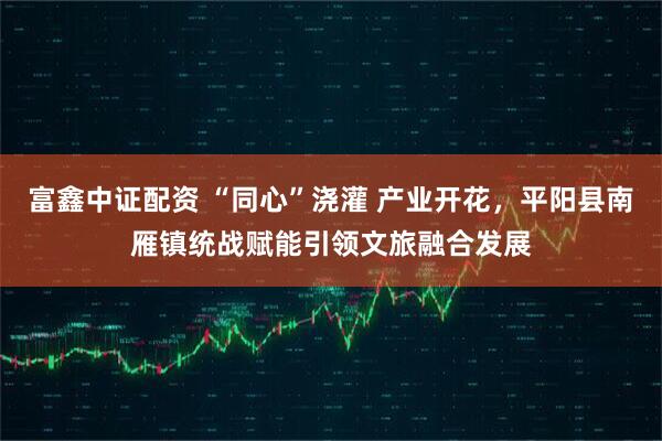 富鑫中证配资 “同心”浇灌 产业开花，平阳县南雁镇统战赋能引领文旅融合发展