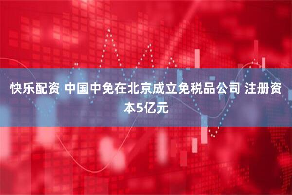 快乐配资 中国中免在北京成立免税品公司 注册资本5亿元