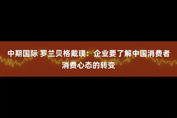 中期国际 罗兰贝格戴璞：企业要了解中国消费者消费心态的转变