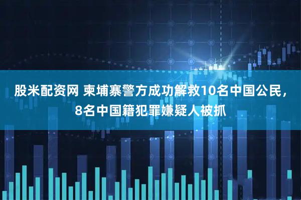 股米配资网 柬埔寨警方成功解救10名中国公民，8名中国籍犯罪嫌疑人被抓
