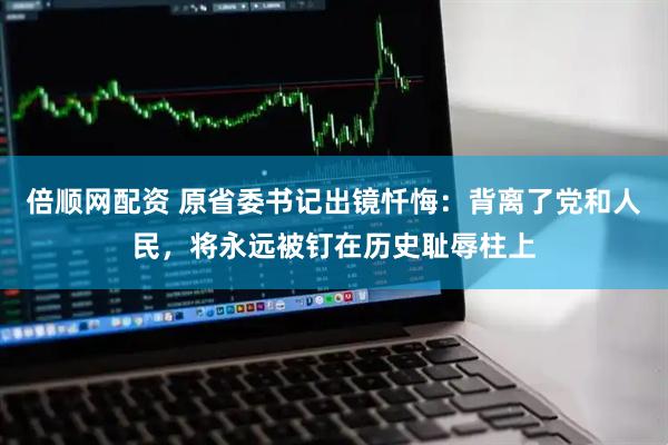 倍顺网配资 原省委书记出镜忏悔：背离了党和人民，将永远被钉在历史耻辱柱上