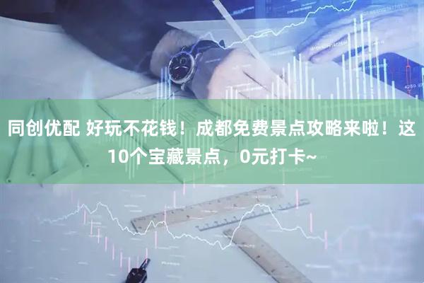 同创优配 好玩不花钱！成都免费景点攻略来啦！这10个宝藏景点，0元打卡~