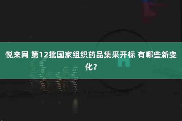 悦来网 第12批国家组织药品集采开标 有哪些新变化？
